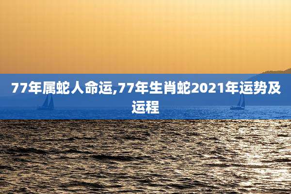 77年属蛇人命运,77年生肖蛇2021年运势及运程
