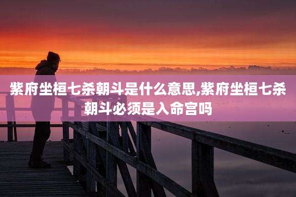 紫府坐桓七杀朝斗是什么意思,紫府坐桓七杀朝斗必须是入命宫吗