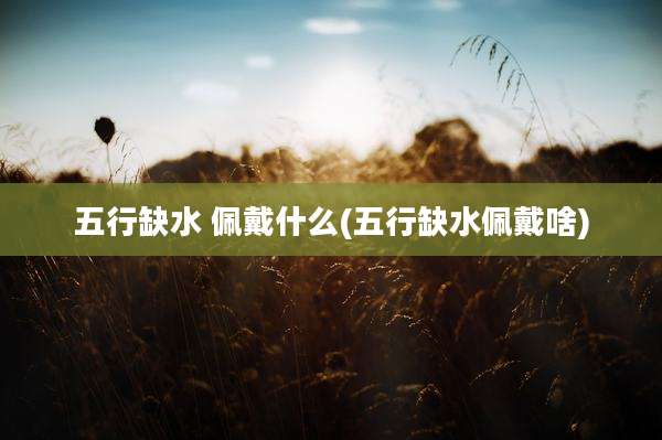 五行缺水 佩戴什么(五行缺水佩戴啥)