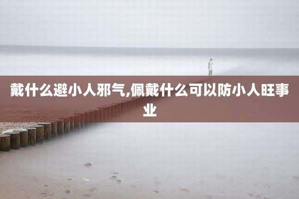 戴什么避小人邪气,佩戴什么可以防小人旺事业
