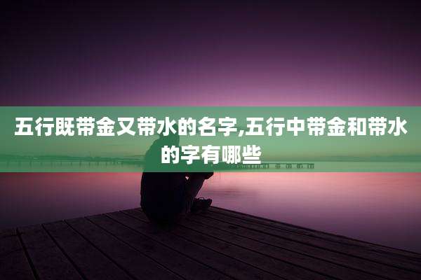 五行既带金又带水的名字,五行中带金和带水的字有哪些