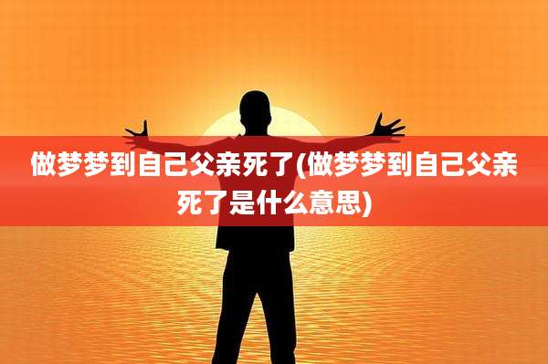 做梦梦到自己父亲死了(做梦梦到自己父亲死了是什么意思)