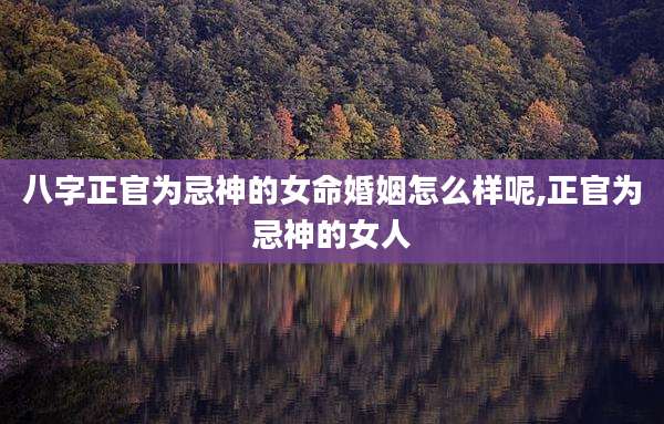 八字正官为忌神的女命婚姻怎么样呢,正官为忌神的女人