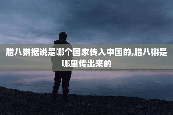 腊八粥据说是哪个国家传入中国的,腊八粥是哪里传出来的