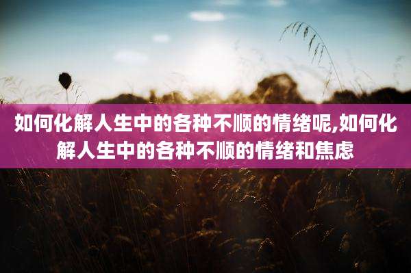 如何化解人生中的各种不顺的情绪呢,如何化解人生中的各种不顺的情绪和焦虑