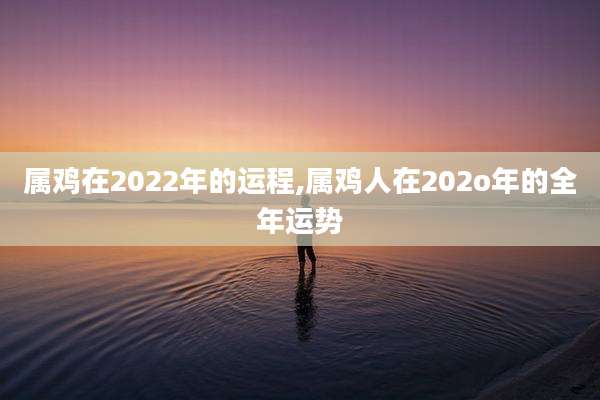 属鸡在2022年的运程,属鸡人在202o年的全年运势