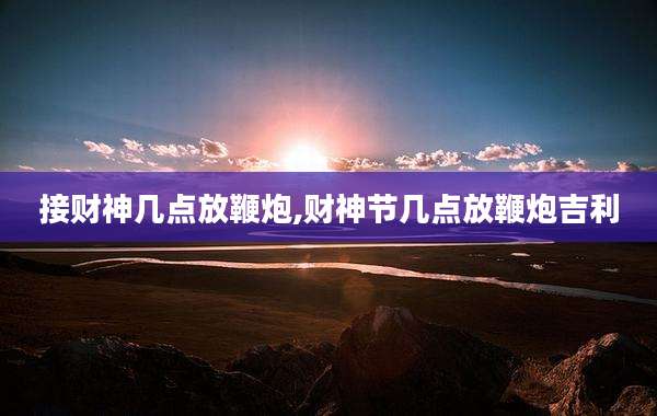 接财神几点放鞭炮,财神节几点放鞭炮吉利