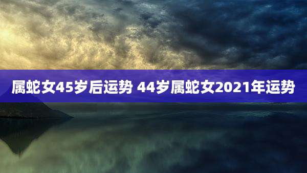 属蛇女45岁后运势 44岁属蛇女2021年运势