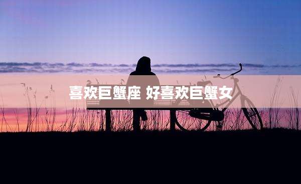 喜欢巨蟹座 好喜欢巨蟹女