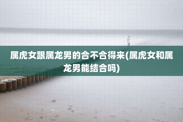 属虎女跟属龙男的合不合得来(属虎女和属龙男能结合吗)