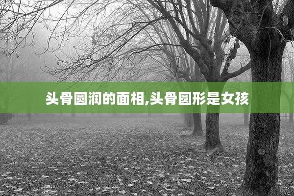 头骨圆润的面相,头骨圆形是女孩
