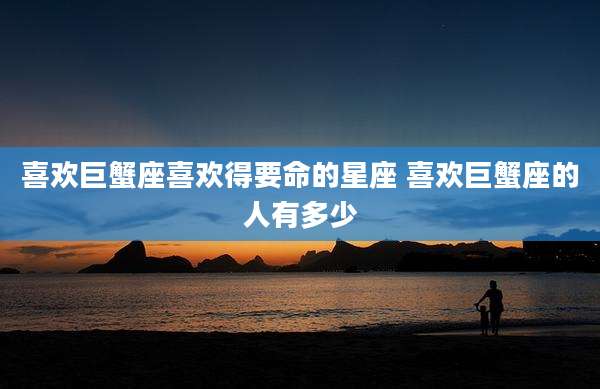 喜欢巨蟹座喜欢得要命的星座 喜欢巨蟹座的人有多少
