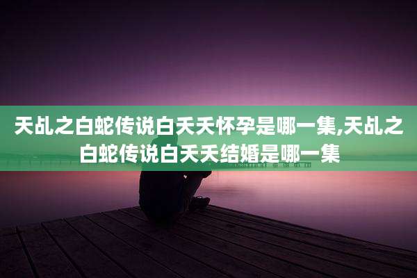 天乩之白蛇传说白夭夭怀孕是哪一集,天乩之白蛇传说白夭夭结婚是哪一集