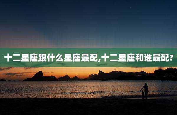 十二星座跟什么星座最配,十二星座和谁最配?