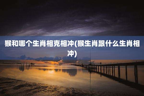 猴和哪个生肖相克相冲(猴生肖跟什么生肖相冲)
