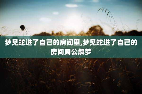 梦见蛇进了自己的房间里,梦见蛇进了自己的房间周公解梦
