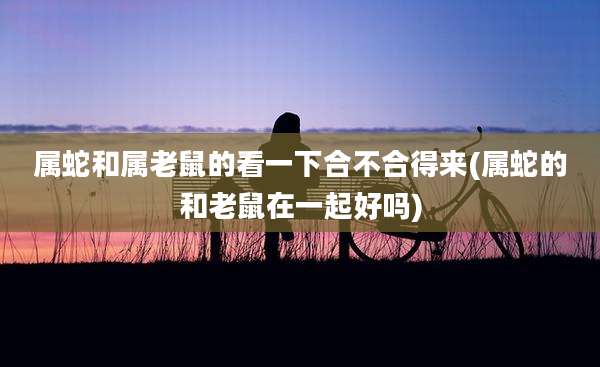 属蛇和属老鼠的看一下合不合得来(属蛇的和老鼠在一起好吗)