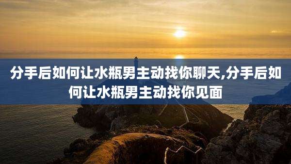 分手后如何让水瓶男主动找你聊天,分手后如何让水瓶男主动找你见面