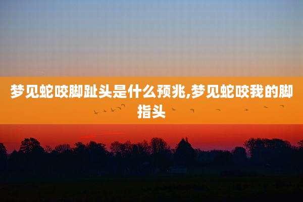 梦见蛇咬脚趾头是什么预兆,梦见蛇咬我的脚指头