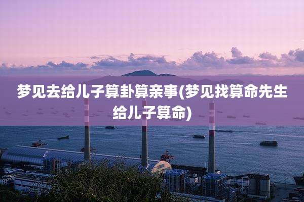 梦见去给儿子算卦算亲事(梦见找算命先生给儿子算命)