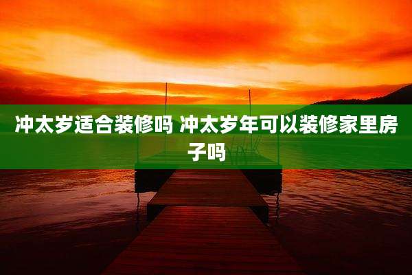 冲太岁适合装修吗 冲太岁年可以装修家里房子吗