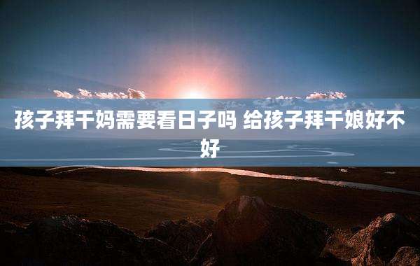 孩子拜干妈需要看日子吗 给孩子拜干娘好不好