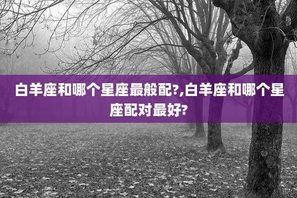 白羊座和哪个星座最般配?,白羊座和哪个星座配对最好?