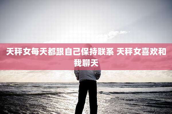 天秤女每天都跟自己保持联系 天秤女喜欢和我聊天