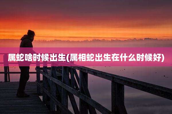 属蛇啥时候出生(属相蛇出生在什么时候好)