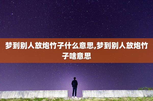 梦到别人放炮竹子什么意思,梦到别人放炮竹子啥意思