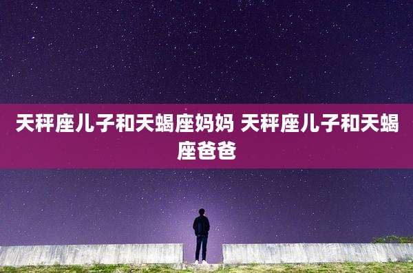 天秤座儿子和天蝎座妈妈 天秤座儿子和天蝎座爸爸
