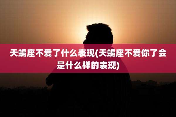 天蝎座不爱了什么表现(天蝎座不爱你了会是什么样的表现)