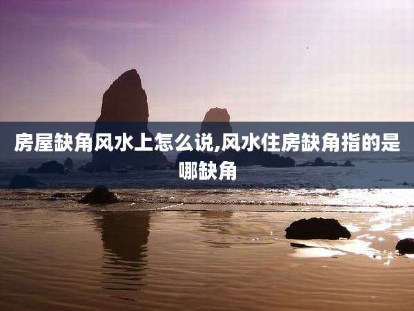 房屋缺角风水上怎么说,风水住房缺角指的是哪缺角