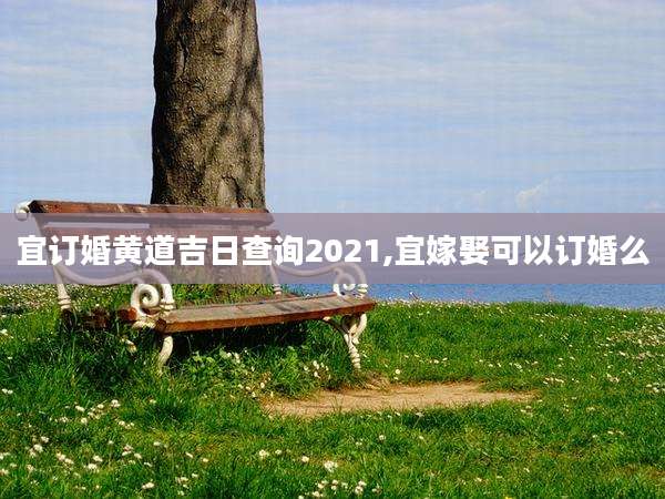 宜订婚黄道吉日查询2021,宜嫁娶可以订婚么