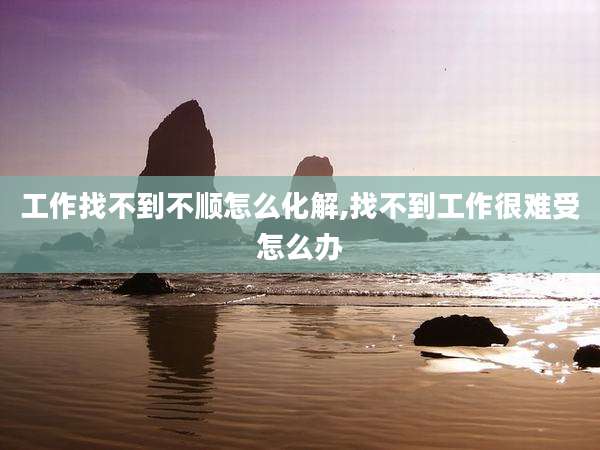 工作找不到不顺怎么化解,找不到工作很难受怎么办