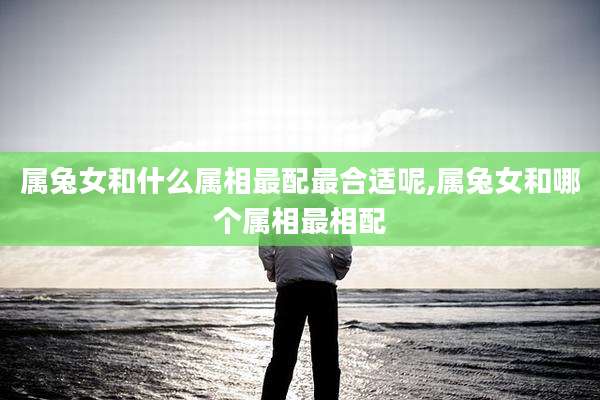 属兔女和什么属相最配最合适呢,属兔女和哪个属相最相配