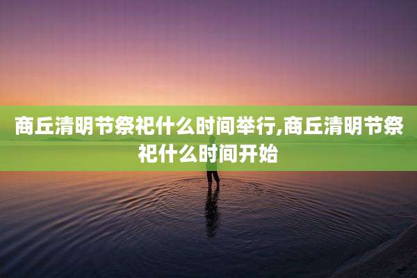 商丘清明节祭祀什么时间举行,商丘清明节祭祀什么时间开始