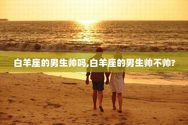 白羊座的男生帅吗,白羊座的男生帅不帅?
