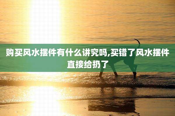 购买风水摆件有什么讲究吗,买错了风水摆件直接给扔了
