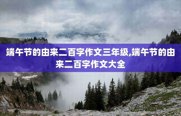 端午节的由来二百字作文三年级,端午节的由来二百字作文大全