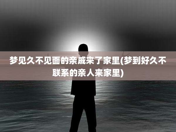 梦见久不见面的亲戚来了家里(梦到好久不联系的亲人来家里)