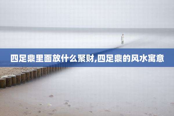 四足鼎里面放什么聚财,四足鼎的风水寓意