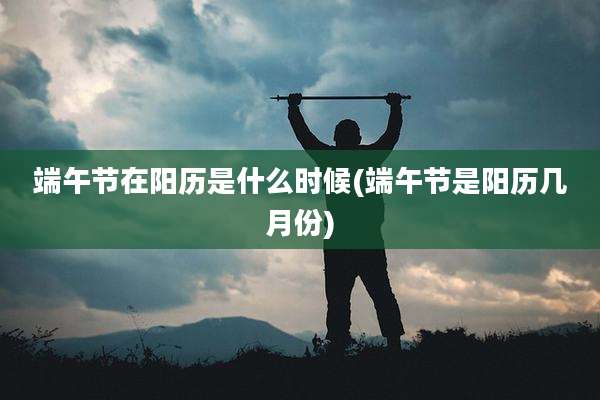 端午节在阳历是什么时候(端午节是阳历几月份)