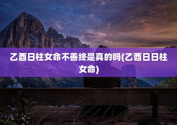 乙酉日柱女命不善终是真的吗(乙酉日日柱女命)