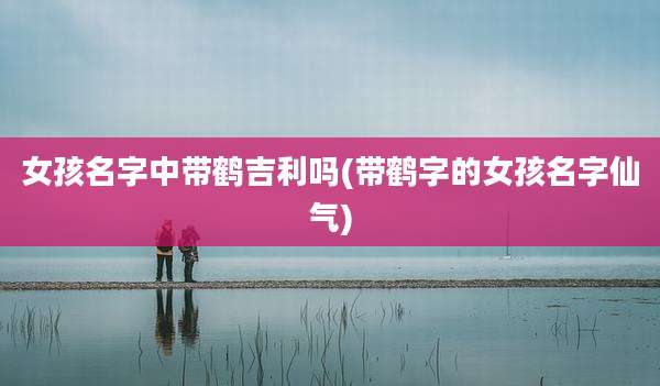 女孩名字中带鹤吉利吗(带鹤字的女孩名字仙气)