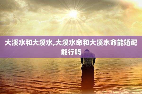 大溪水和大溪水,大溪水命和大溪水命能婚配能行吗