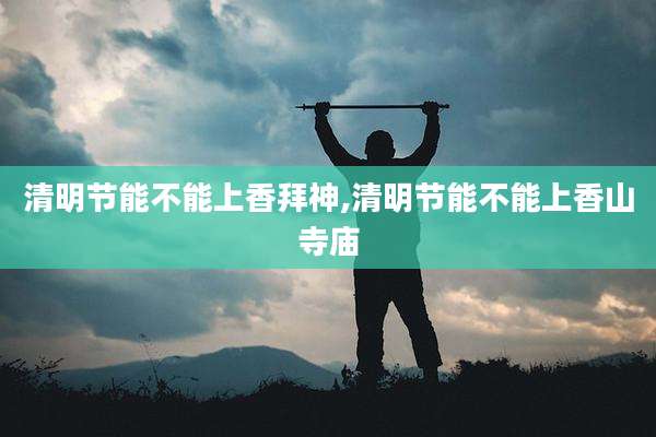 清明节能不能上香拜神,清明节能不能上香山寺庙