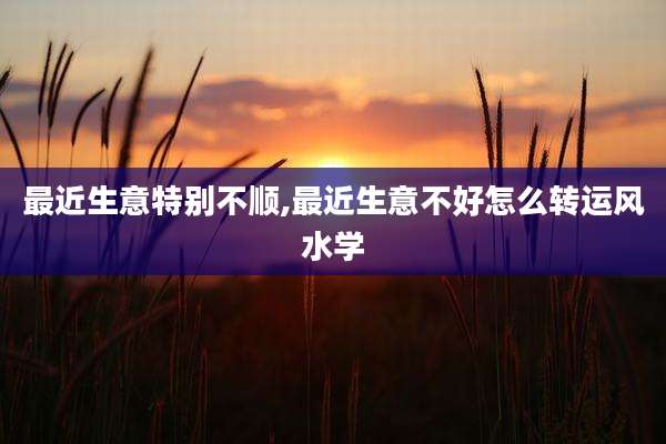 最近生意特别不顺,最近生意不好怎么转运风水学