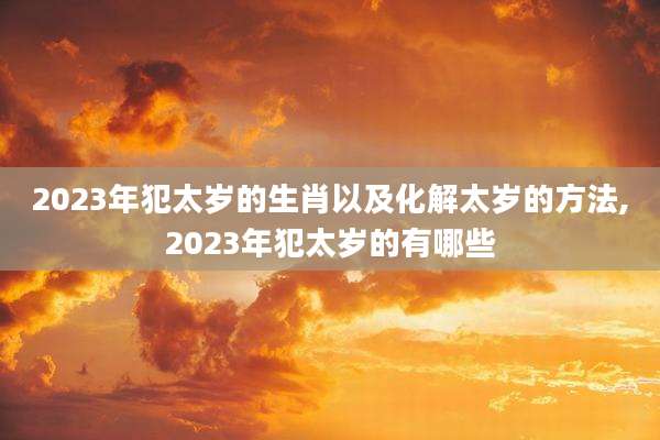 2023年犯太岁的生肖以及化解太岁的方法,2023年犯太岁的有哪些