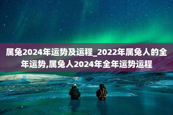 属兔2024年运势及运程_2022年属兔人的全年运势,属兔人2024年全年运势运程